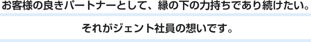 お客様の良きパートナーとして、縁の下の力持ちであり続けたい。それがジェント社員の想いです。